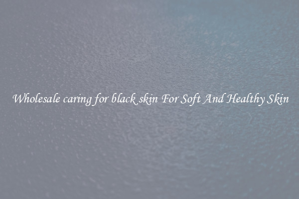Wholesale caring for black skin For Soft And Healthy Skin