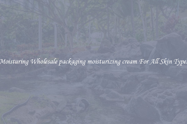 Moisturing Wholesale packaging moisturizing cream For All Skin Types